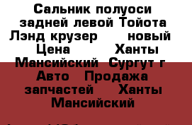 Сальник полуоси задней левой Тойота Лэнд крузер 100, новый. › Цена ­ 500 - Ханты-Мансийский, Сургут г. Авто » Продажа запчастей   . Ханты-Мансийский